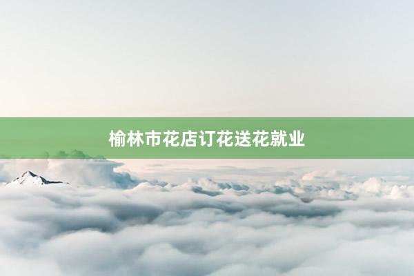 榆林市花店订花送花就业